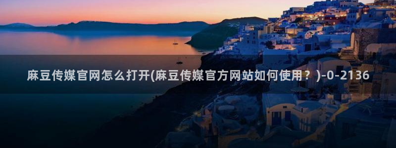 麻豆传媒映化官网：麻豆传媒官网怎么打开(麻豆传媒官方网站如何使用？)