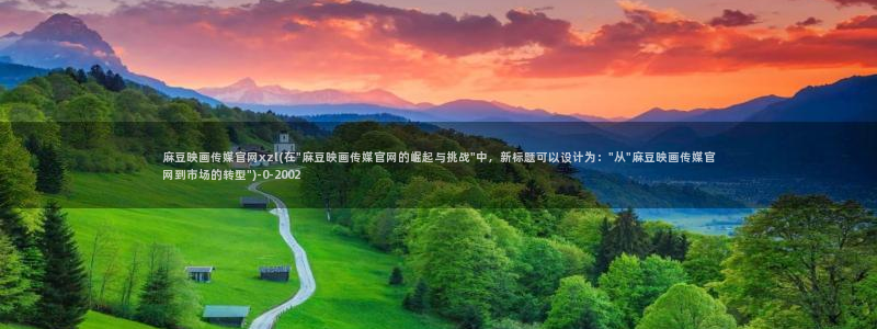 麻豆映话传媒app官网：麻豆映画传媒官网xzl(在\